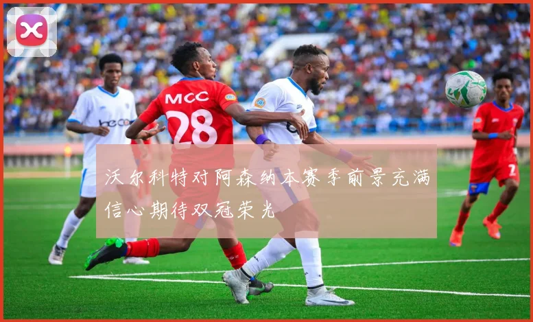 沃尔科特对阿森纳本赛季前景充满信心期待双冠荣光