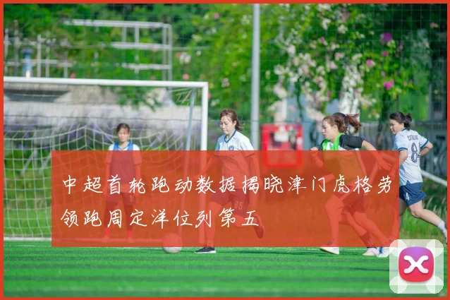 中超首轮跑动数据揭晓津门虎格劳领跑周定洋位列第五