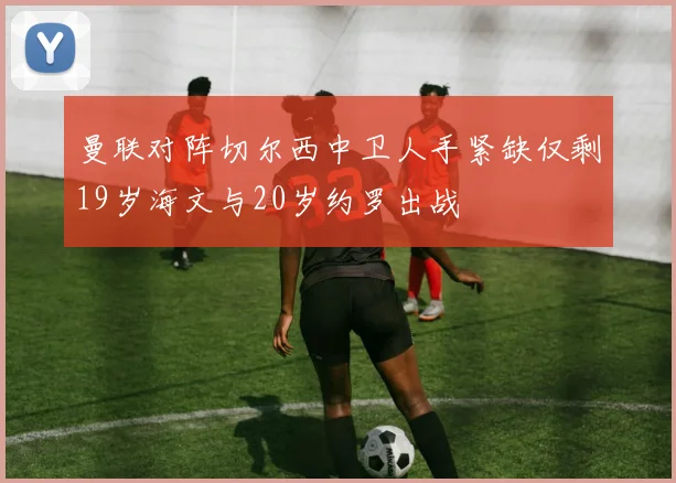 曼联对阵切尔西中卫人手紧缺仅剩19岁海文与20岁约罗出战