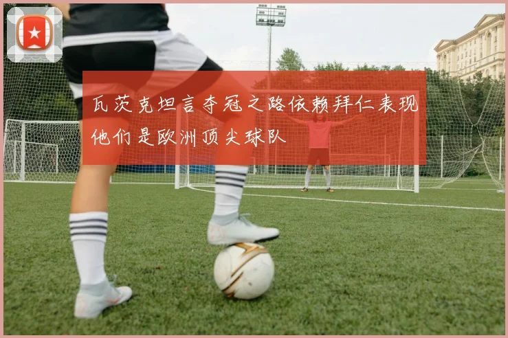 瓦茨克坦言夺冠之路依赖拜仁表现他们是欧洲顶尖球队