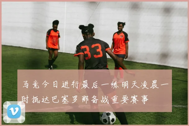 马竞今日进行最后一练明天凌晨一时抵达巴塞罗那备战重要赛事