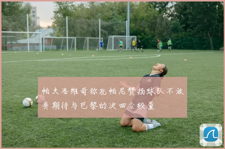 帕夫洛维奇称孔帕尼赞扬球队不放弃期待与巴黎的次回合较量